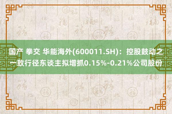 国产 拳交 华能海外(600011.SH)：控股鼓动之一致行径东谈主拟增抓0.15%-0.21%公司股份