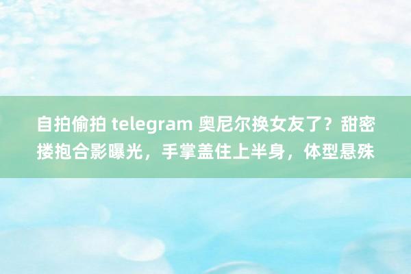 自拍偷拍 telegram 奥尼尔换女友了？甜密搂抱合影曝光，手掌盖住上半身，体型悬殊