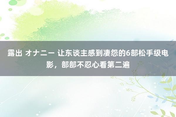 露出 オナニー 让东谈主感到凄怨的6部松手级电影，部部不忍心看第二遍