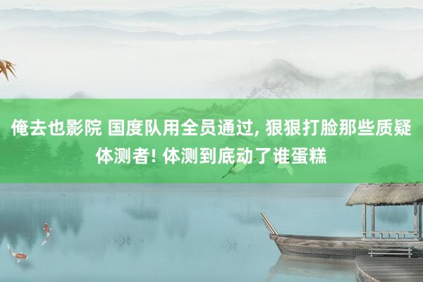 俺去也影院 国度队用全员通过， 狠狠打脸那些质疑体测者! 体测到底动了谁蛋糕