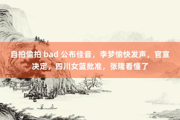 自拍偷拍 bad 公布佳音，李梦愉快发声，官宣决定，四川女篮批准，张隆看懂了