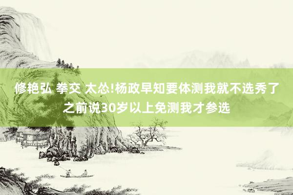 修艳弘 拳交 太怂!杨政早知要体测我就不选秀了之前说30岁以上免测我才参选