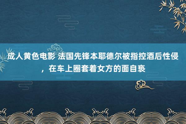 成人黄色电影 法国先锋本耶德尔被指控酒后性侵，在车上圈套着女方的面自亵