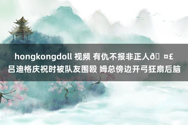 hongkongdoll 视频 有仇不报非正人🤣吕迪格庆祝时被队友围殴 姆总傍边开弓狂扇后脑