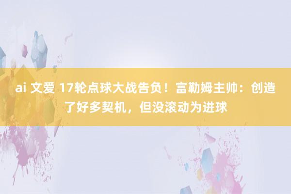 ai 文爱 17轮点球大战告负！富勒姆主帅：创造了好多契机，但没滚动为进球