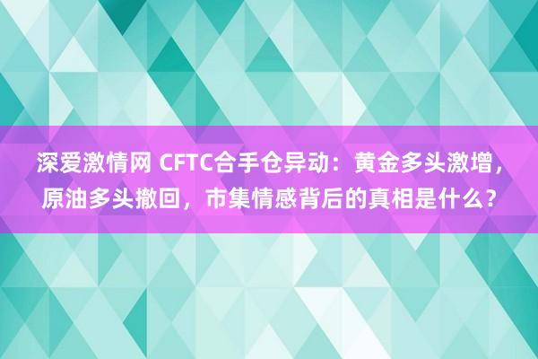 深爱激情网 CFTC合手仓异动：黄金多头激增，原油多头撤回，市集情感背后的真相是什么？