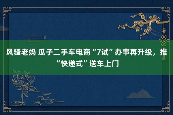 风骚老妈 瓜子二手车电商“7试”办事再升级，推“快递式”送车上门