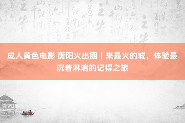 成人黄色电影 衡阳火出圈丨来最火的城，体验最沉着淋漓的记得之旅