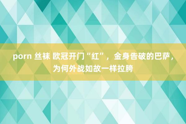 porn 丝袜 欧冠开门“红”，金身告破的巴萨，为何外战如故一样拉胯