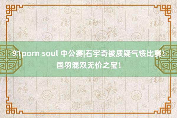 91porn soul 中公赛|石宇奇被质疑气馁比赛！国羽混双无价之宝！