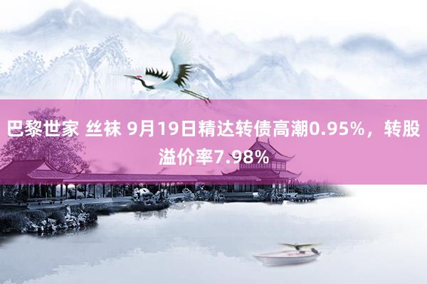 巴黎世家 丝袜 9月19日精达转债高潮0.95%，转股溢价率7.98%