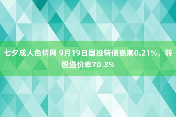 七夕成人色情网 9月19日国投转债高潮0.21%，转股溢价率70.3%