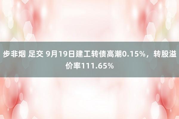 步非烟 足交 9月19日建工转债高潮0.15%，转股溢价率111.65%