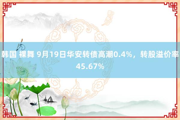 韩国 裸舞 9月19日华安转债高潮0.4%，转股溢价率45.67%