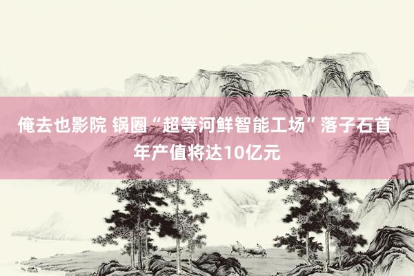 俺去也影院 锅圈“超等河鲜智能工场”落子石首 年产值将达10亿元