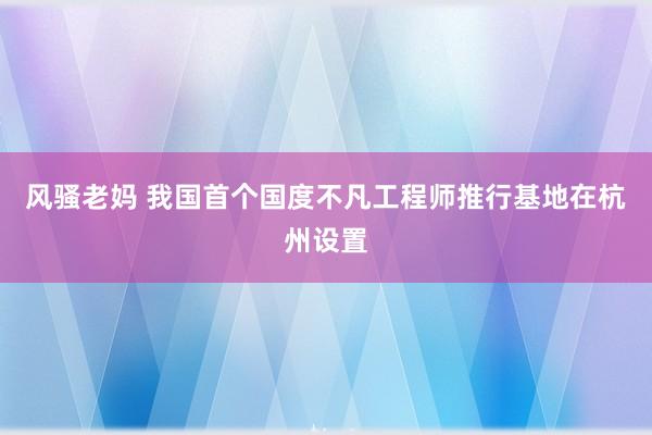 风骚老妈 我国首个国度不凡工程师推行基地在杭州设置