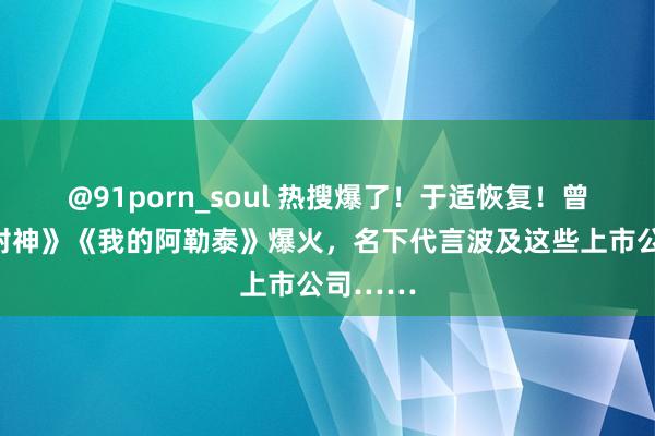 @91porn_soul 热搜爆了！于适恢复！曾主演《封神》《我的阿勒泰》爆火，名下代言波及这些上市公司……