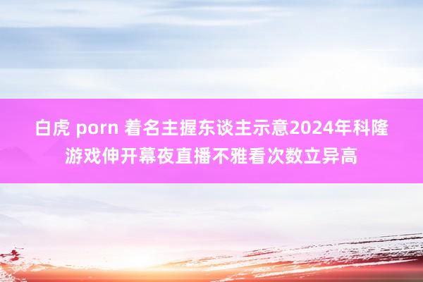 白虎 porn 着名主握东谈主示意2024年科隆游戏伸开幕夜直播不雅看次数立异高