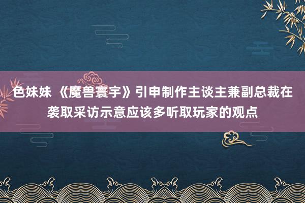 色妹妹 《魔兽寰宇》引申制作主谈主兼副总裁在袭取采访示意应该多听取玩家的观点