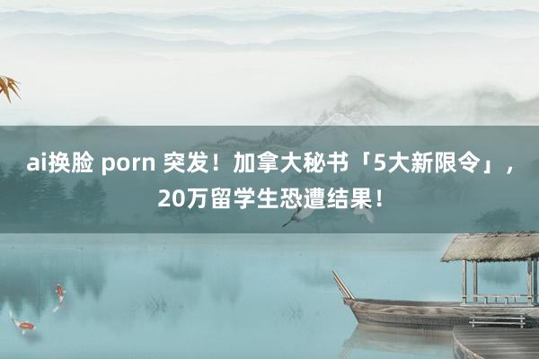 ai换脸 porn 突发！加拿大秘书「5大新限令」，20万留学生恐遭结果！