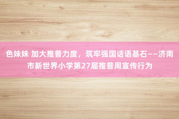 色妹妹 加大推普力度，筑牢强国话语基石——济南市新世界小学第27届推普周宣传行为