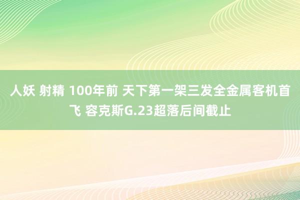 人妖 射精 100年前 天下第一架三发全金属客机首飞 容克斯G.23超落后间截止