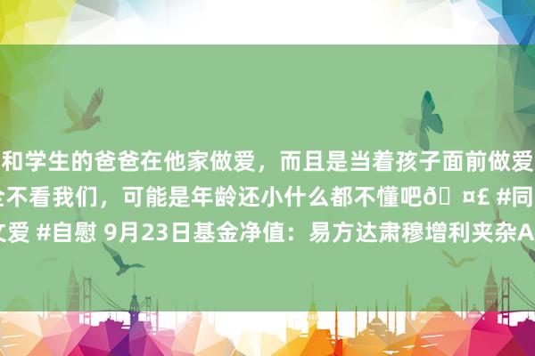 和学生的爸爸在他家做爱，而且是当着孩子面前做爱，太刺激了，孩子完全不看我们，可能是年龄还小什么都不懂吧🤣 #同城 #文爱 #自慰 9月23日基金净值：易方达肃穆增利夹杂A最新净值0.7917，涨0.15%