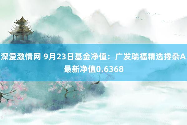 深爱激情网 9月23日基金净值：广发瑞福精选搀杂A最新净值0.6368