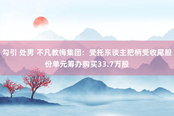 勾引 处男 不凡教悔集团：受托东谈主把柄受收尾股份单元筹办购买33.7万股