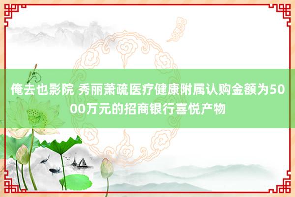 俺去也影院 秀丽萧疏医疗健康附属认购金额为5000万元的招商银行喜悦产物