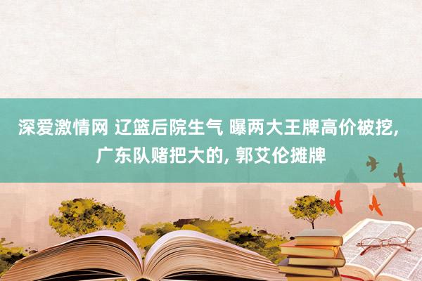 深爱激情网 辽篮后院生气 曝两大王牌高价被挖， 广东队赌把大的， 郭艾伦摊牌