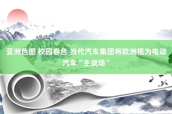 亚洲色图 校园春色 当代汽车集团将欧洲视为电动汽车“主战场”