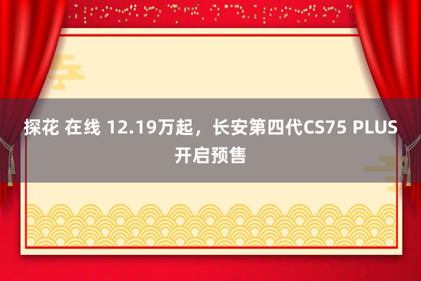 探花 在线 12.19万起，长安第四代CS75 PLUS开启预售