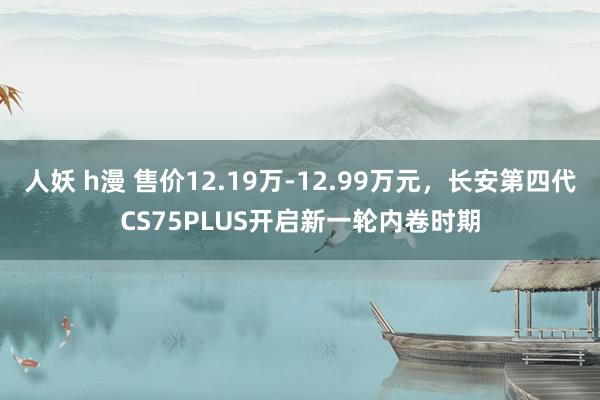 人妖 h漫 售价12.19万-12.99万元，长安第四代CS75PLUS开启新一轮内卷时期