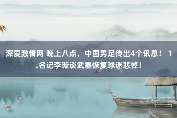 深爱激情网 晚上八点，中国男足传出4个讯息！ 1.名记李璇谈武磊恢复球迷悲悼！