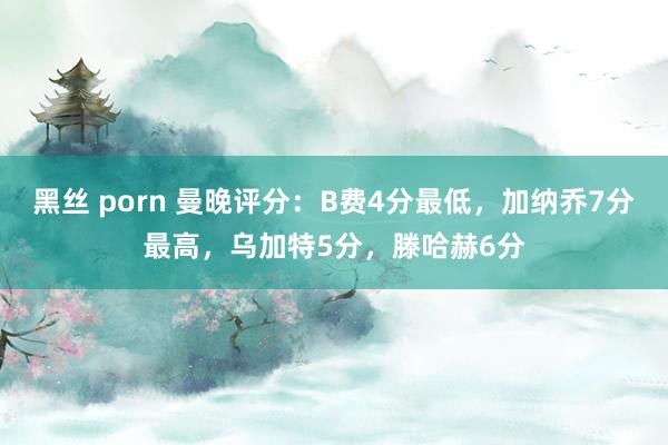 黑丝 porn 曼晚评分：B费4分最低，加纳乔7分最高，乌加特5分，滕哈赫6分