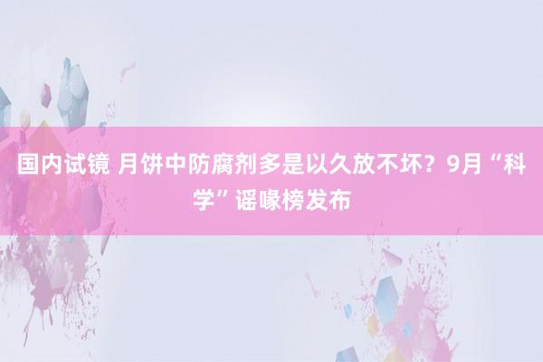 国内试镜 月饼中防腐剂多是以久放不坏？9月“科学”谣喙榜发布