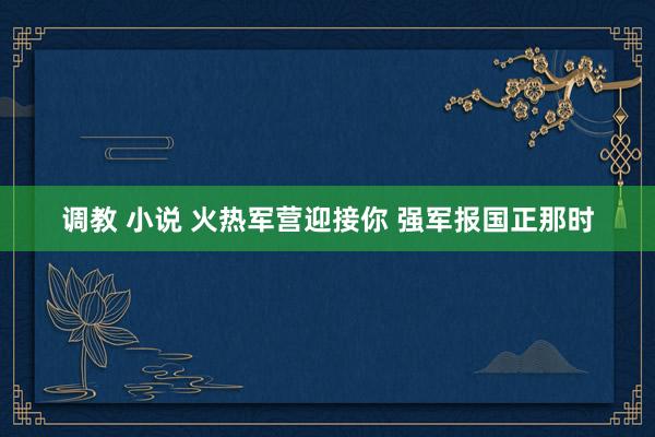 调教 小说 火热军营迎接你 强军报国正那时