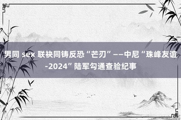 男同 sex 联袂同铸反恐“芒刃”——中尼“珠峰友谊-2024”陆军勾通查验纪事