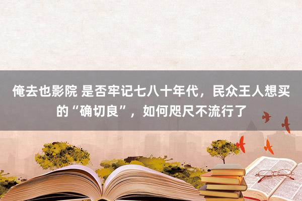 俺去也影院 是否牢记七八十年代，民众王人想买的“确切良”，如何咫尺不流行了