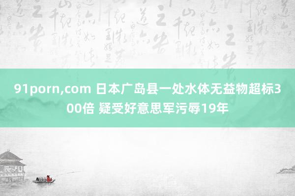 91porn，com 日本广岛县一处水体无益物超标300倍 疑受好意思军污辱19年