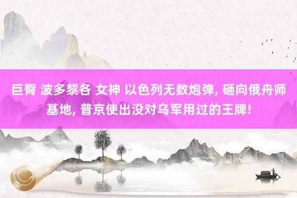 巨臀 波多黎各 女神 以色列无数炮弹, 砸向俄舟师基地, 普京使出没对乌军用过的王牌!