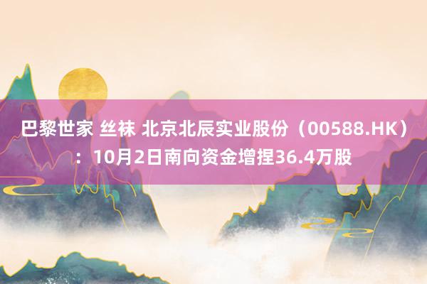 巴黎世家 丝袜 北京北辰实业股份（00588.HK）：10月2日南向资金增捏36.4万股