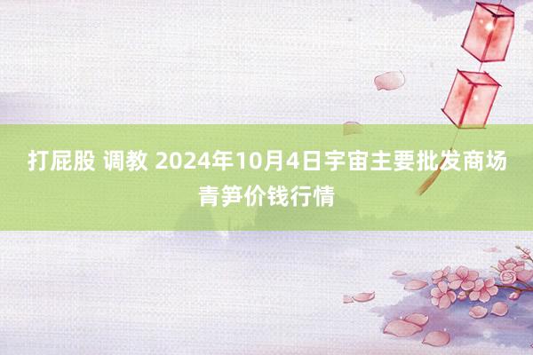 打屁股 调教 2024年10月4日宇宙主要批发商场青笋价钱行情