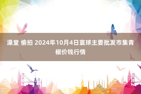 澡堂 偷拍 2024年10月4日寰球主要批发市集青椒价钱行情