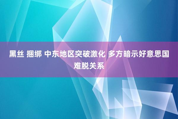 黑丝 捆绑 中东地区突破激化 多方暗示好意思国难脱关系