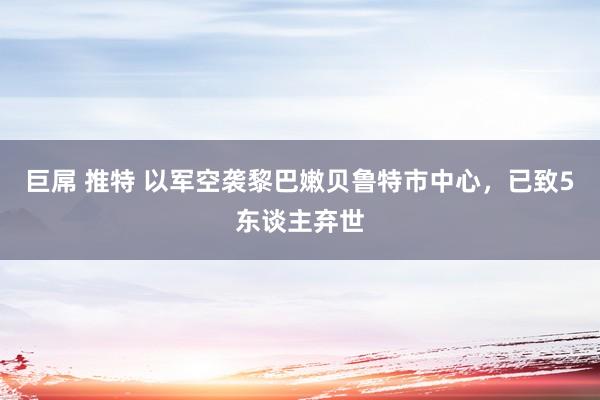 巨屌 推特 以军空袭黎巴嫩贝鲁特市中心，已致5东谈主弃世