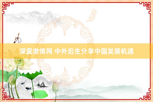 深爱激情网 中外后生分享中国发展机遇