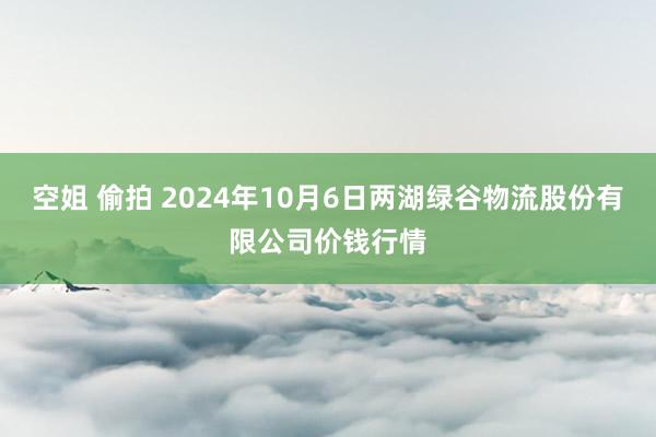 空姐 偷拍 2024年10月6日两湖绿谷物流股份有限公司价钱行情