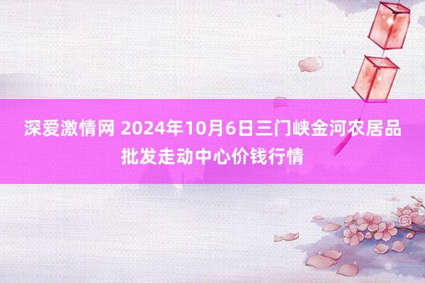 深爱激情网 2024年10月6日三门峡金河农居品批发走动中心价钱行情